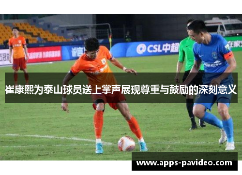 崔康熙为泰山球员送上掌声展现尊重与鼓励的深刻意义
