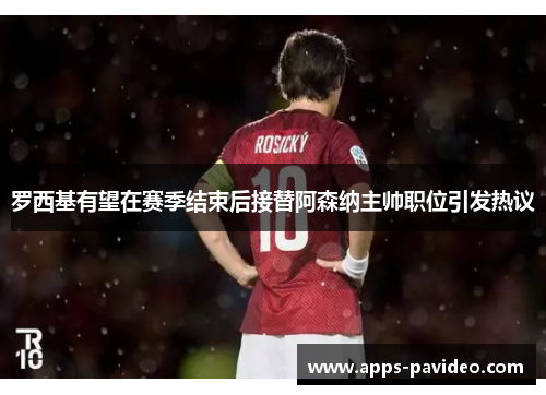罗西基有望在赛季结束后接替阿森纳主帅职位引发热议