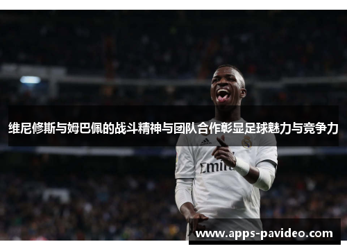 维尼修斯与姆巴佩的战斗精神与团队合作彰显足球魅力与竞争力