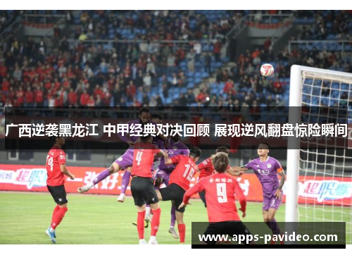 广西逆袭黑龙江 中甲经典对决回顾 展现逆风翻盘惊险瞬间