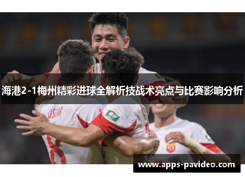 海港2-1梅州精彩进球全解析技战术亮点与比赛影响分析