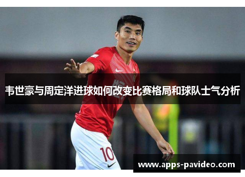 韦世豪与周定洋进球如何改变比赛格局和球队士气分析