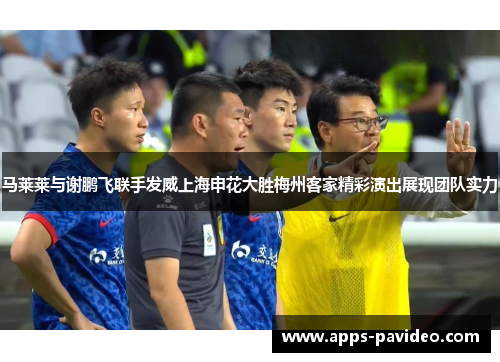 马莱莱与谢鹏飞联手发威上海申花大胜梅州客家精彩演出展现团队实力 马莱莱与谢鹏飞联手发威上海申花大胜梅州客家精彩演出展现团队实力