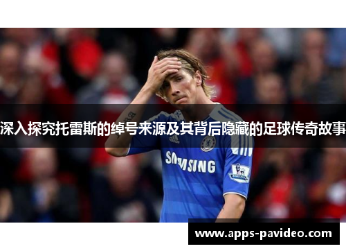 深入探究托雷斯的绰号来源及其背后隐藏的足球传奇故事