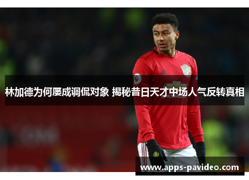 林加德为何屡成调侃对象 揭秘昔日天才中场人气反转真相