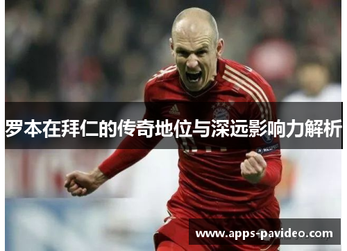 罗本在拜仁的传奇地位与深远影响力解析