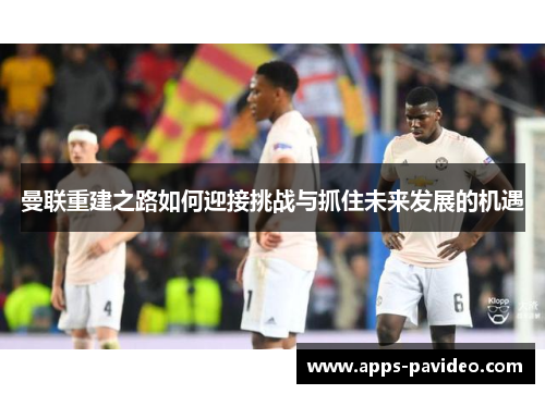 曼联重建之路如何迎接挑战与抓住未来发展的机遇 曼联重建之路如何迎接挑战与抓住未来发展的机遇