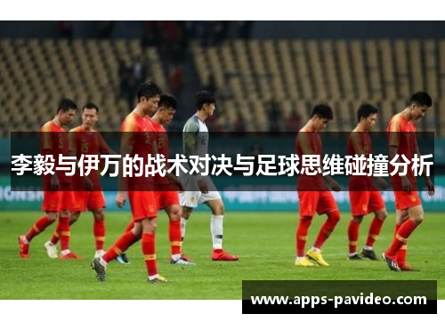 李毅与伊万的战术对决与足球思维碰撞分析