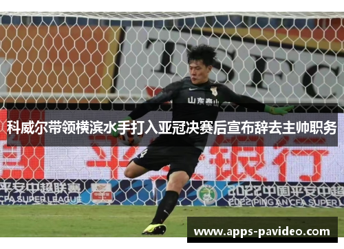 科威尔带领横滨水手打入亚冠决赛后宣布辞去主帅职务 科威尔带领横滨水手打入亚冠决赛后宣布辞去主帅职务