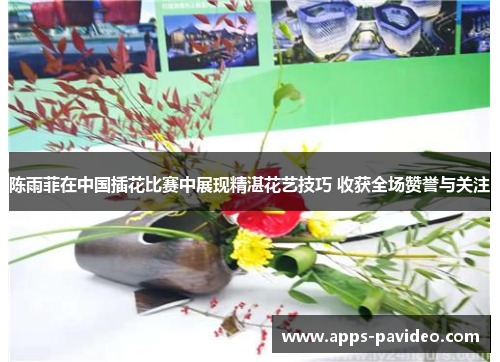 陈雨菲在中国插花比赛中展现精湛花艺技巧 收获全场赞誉与关注