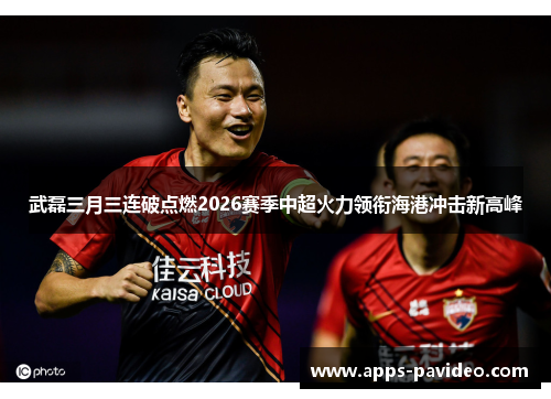 武磊三月三连破点燃2026赛季中超火力领衔海港冲击新高峰