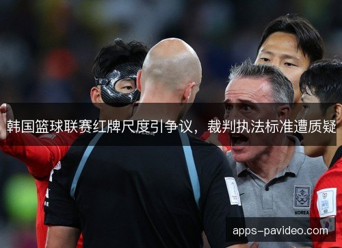 韩国篮球联赛红牌尺度引争议，裁判执法标准遭质疑