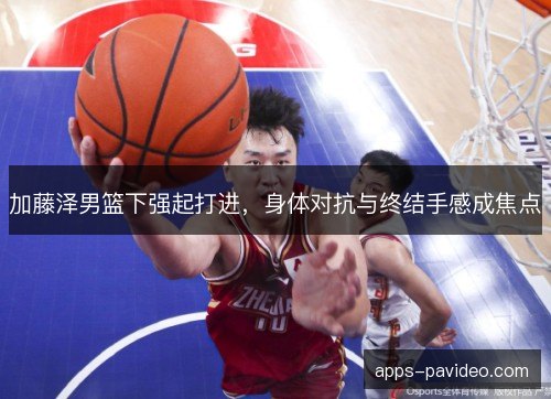 加藤泽男篮下强起打进，身体对抗与终结手感成焦点